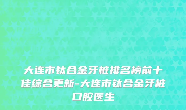 大连市钛合金牙桩排名榜前十佳综合更新-大连市钛合金牙桩口腔医生