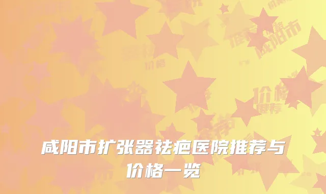 咸阳市扩张器祛疤医院推荐与价格一览