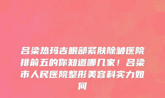 吕梁热玛吉眼部紧肤除皱医院排前五的你知道哪几家!吕梁市人民医院整形美容科实力如何