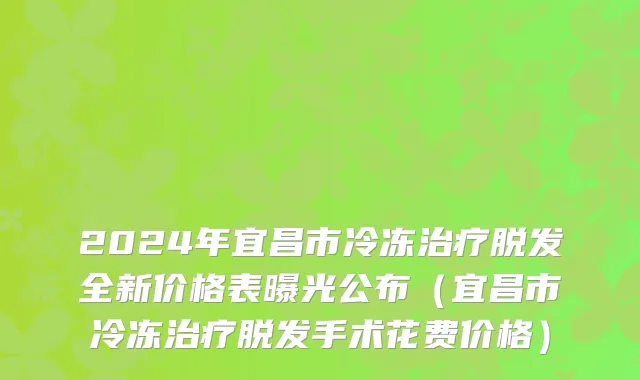 2024年宜昌市冷冻治疗脱发全新价格表曝光公布（宜昌市冷冻治疗脱发手术花费价格）