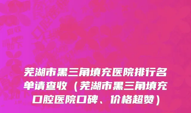 芜湖市黑三角填充医院排行名单请查收（芜湖市黑三角填充口腔医院口碑、价格超赞）