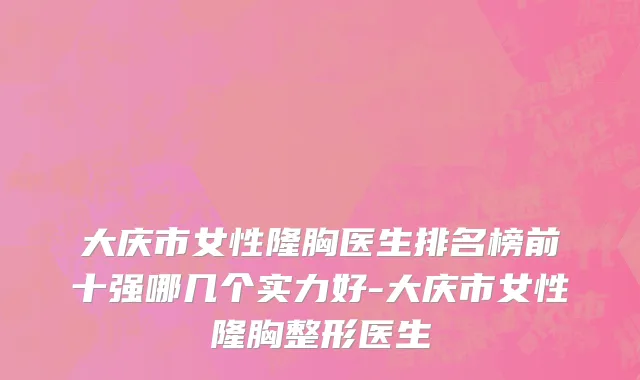 大庆市女性隆胸医生排名榜前十强哪几个实力好-大庆市女性隆胸整形医生