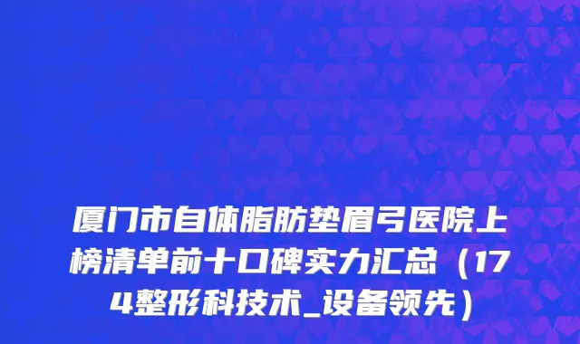 厦门市自体脂肪垫眉弓医院上榜清单前十口碑实力汇总（174整形科技术_设备领先）