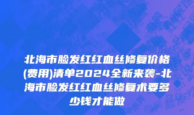 北海市脸发红红血丝修复价格(费用)清单2024全新来袭-北海市脸发红红血丝修复术要多少钱才能做