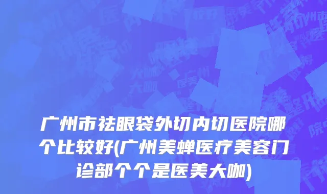 广州市祛眼袋外切内切医院哪个比较好(广州美蝉医疗美容门诊部个个是医美大咖)