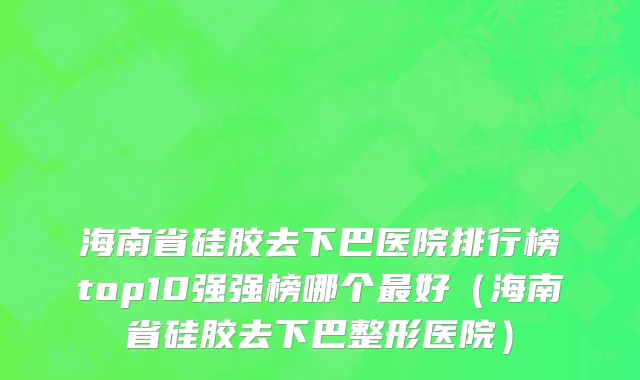 海南省硅胶去下巴医院排行榜top10强强榜哪个最好（海南省硅胶去下巴整形医院）