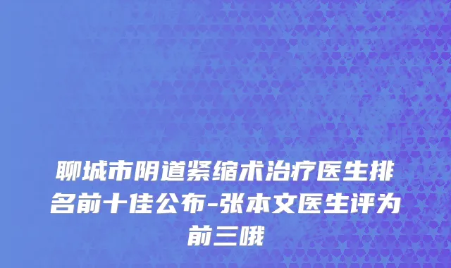聊城市阴道紧缩术治疗医生排名前十佳公布-张本文医生评为前三哦