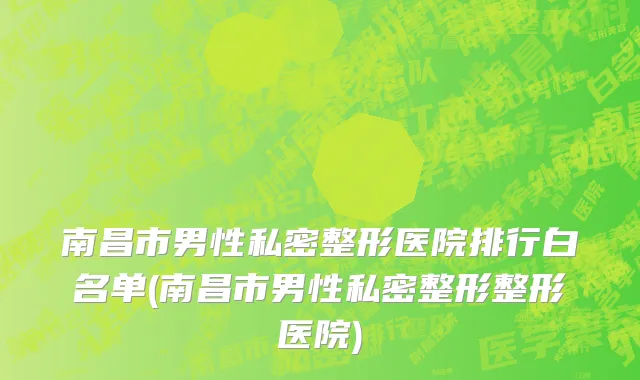 南昌市男性私密整形医院排行白名单(南昌市男性私密整形整形医院)