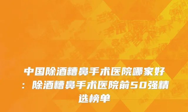 中国除酒糟鼻手术医院哪家好：除酒糟鼻手术医院前50强精选榜单