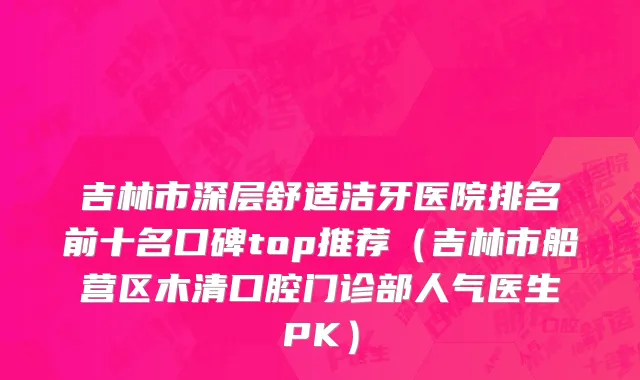 吉林市深层舒适洁牙医院排名前十名口碑top推荐（吉林市船营区木清口腔门诊部人气医生PK）
