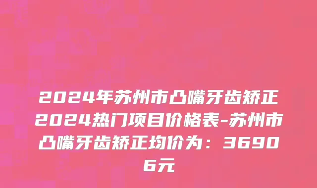 2024年苏州市凸嘴牙齿矫正2024热门项目价格表-苏州市凸嘴牙齿矫正均价为：36906元