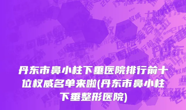 丹东市鼻小柱下垂医院排行前十位权威名单来啦(丹东市鼻小柱下垂整形医院)