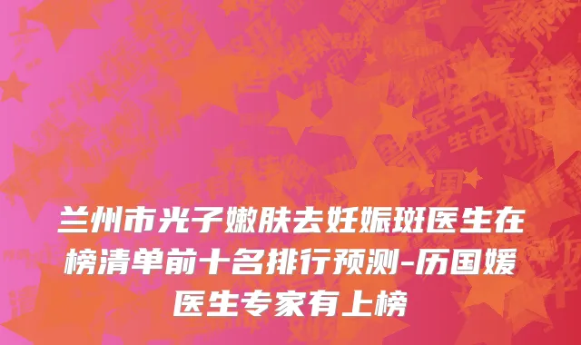 兰州市光子嫩肤去妊娠斑医生在榜清单前十名排行预测-历国媛医生专家有上榜
