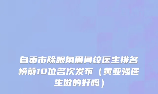 自贡市除眼角眉间纹医生排名榜前10位名次发布（黄亚强医生做的好吗）