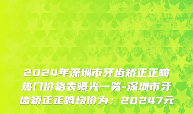 2024年深圳市牙齿矫正正畸热门价格表曝光一览-深圳市牙齿矫正正畸均价为：20247元
