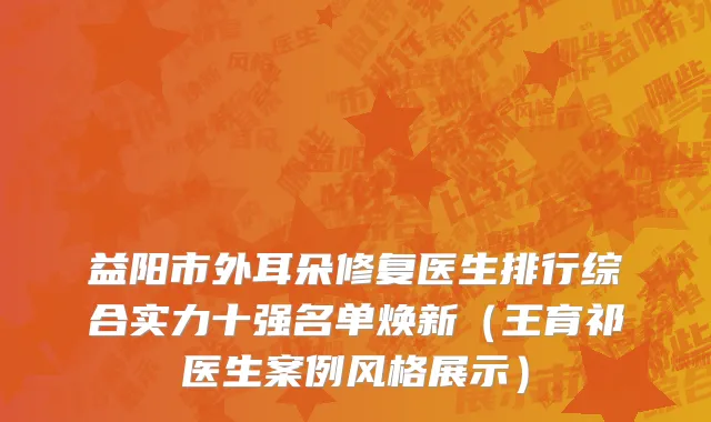 益阳市外耳朵修复医生排行综合实力十强名单焕新（王育祁医生案例风格展示）