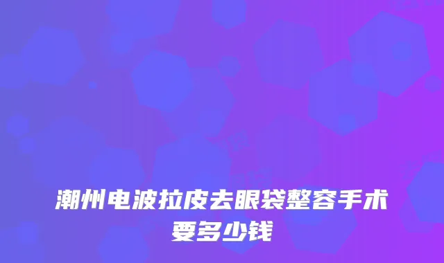 潮州电波拉皮去眼袋整容手术要多少钱