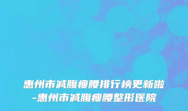 惠州市减腹瘦腰排行榜更新啦-惠州市减腹瘦腰整形医院