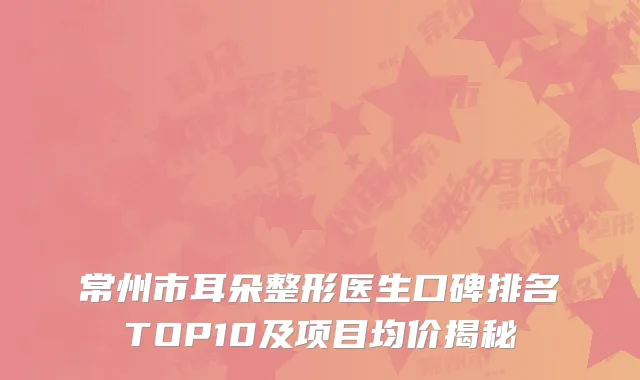 常州市耳朵整形医生口碑排名TOP10及项目均价揭秘