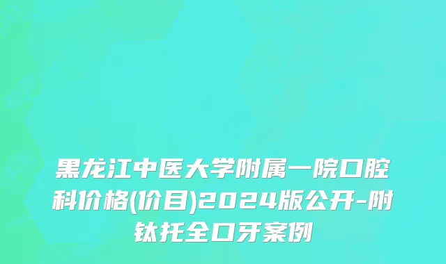 黑龙江中医大学附属一院口腔科价格(价目)2024版公开-附钛托全口牙案例