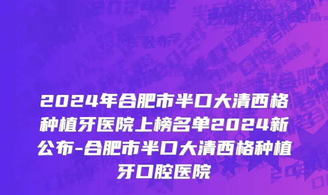 2024年合肥市半口大清西格种植牙医院上榜名单2024新公布-合肥市半口大清西格种植牙口腔医院