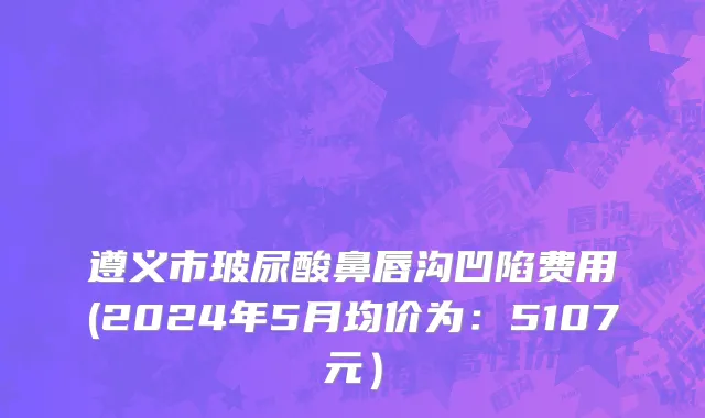 遵义市玻尿酸鼻唇沟凹陷费用(2024年5月均价为：5107元）