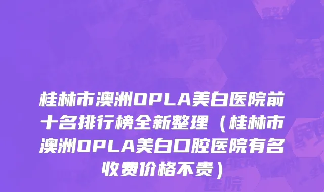 桂林市澳洲OPLA美白医院前十名排行榜全新整理（桂林市澳洲OPLA美白口腔医院有名收费价格不贵）
