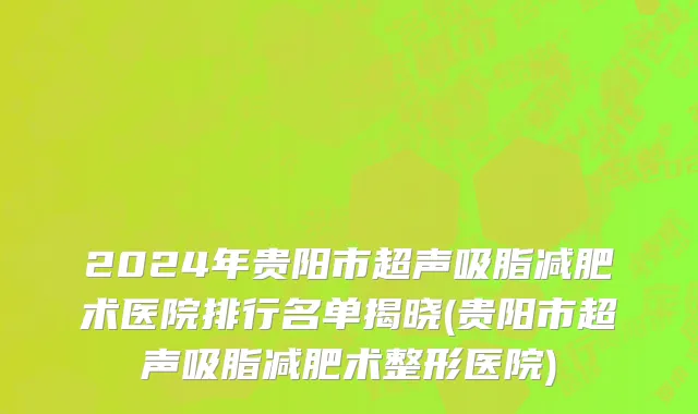2024年贵阳市超声吸脂减肥术医院排行名单揭晓(贵阳市超声吸脂减肥术整形医院)