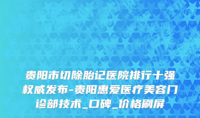 贵阳市切除胎记医院排行十强权威发布-贵阳惠爱医疗美容门诊部技术_口碑_价格刷屏