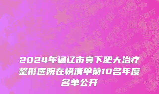 2024年通辽市鼻下肥大治疗整形医院在榜清单前10名年度名单公开