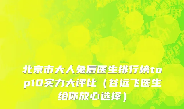 北京市大人兔唇医生排行榜top10实力大评比（谷远飞医生给你放心选择）