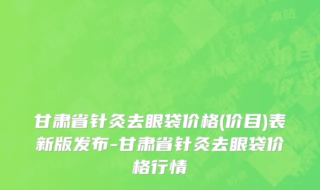 甘肃省针灸去眼袋价格(价目)表新版发布-甘肃省针灸去眼袋价格行情