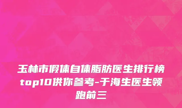 玉林市假体自体脂肪医生排行榜top10供你参考-于海生医生领跑前三