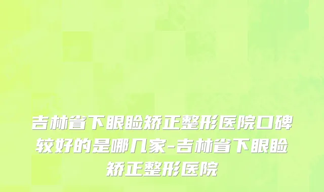 吉林省下眼睑矫正整形医院口碑较好的是哪几家-吉林省下眼睑矫正整形医院
