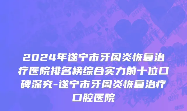 2024年遂宁市牙周炎恢复治疗医院排名榜综合实力前十位口碑深究-遂宁市牙周炎恢复治疗口腔医院