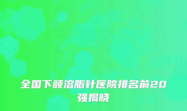 全国下颌溶脂针医院排名前20强揭晓