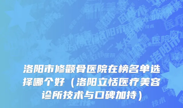洛阳市修颧骨医院在榜名单选择哪个好（洛阳立恬医疗美容诊所技术与口碑加持）