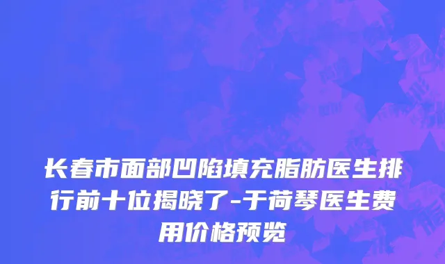 长春市面部凹陷填充脂肪医生排行前十位揭晓了-于荷琴医生费用价格预览