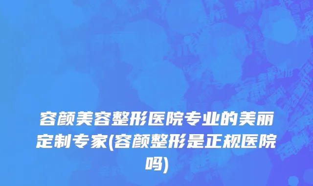 容颜美容整形医院专业的美丽定制专家(容颜整形是正规医院吗)