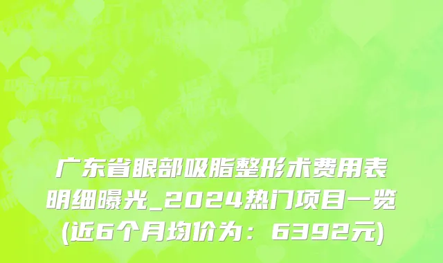 广东省眼部吸脂整形术费用表明细曝光_2024热门项目一览(近6个月均价为：6392元)