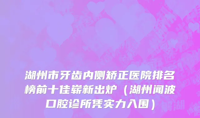 湖州市牙齿内侧矫正医院排名榜前十佳崭新出炉（湖州闻波口腔诊所凭实力入围）