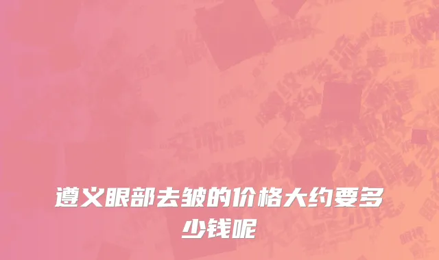 遵义眼部去皱的价格大约要多少钱呢