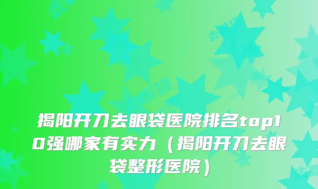 揭阳开刀去眼袋医院排名top10强哪家有实力(揭阳开刀去眼袋整形医院)