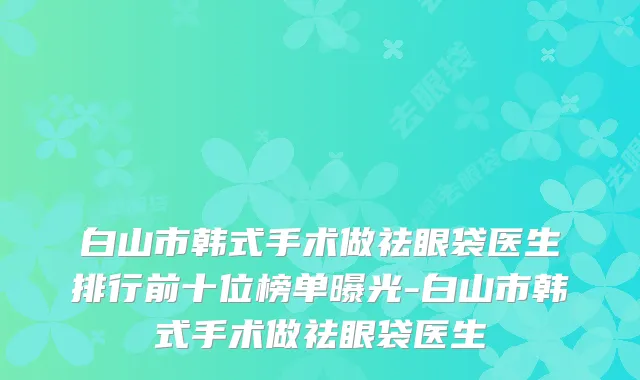 白山市韩式手术做祛眼袋医生排行前十位榜单曝光-白山市韩式手术做祛眼袋医生