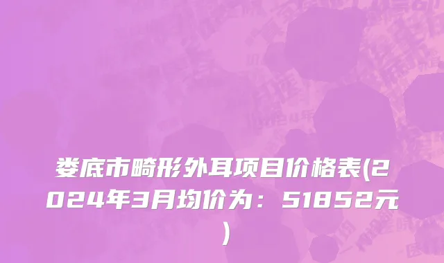娄底市畸形外耳项目价格表(2024年3月均价为：51852元）