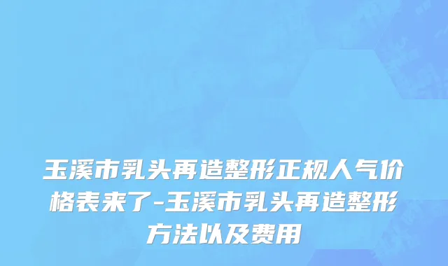 玉溪市乳头再造整形正规人气价格表来了-玉溪市乳头再造整形方法以及费用