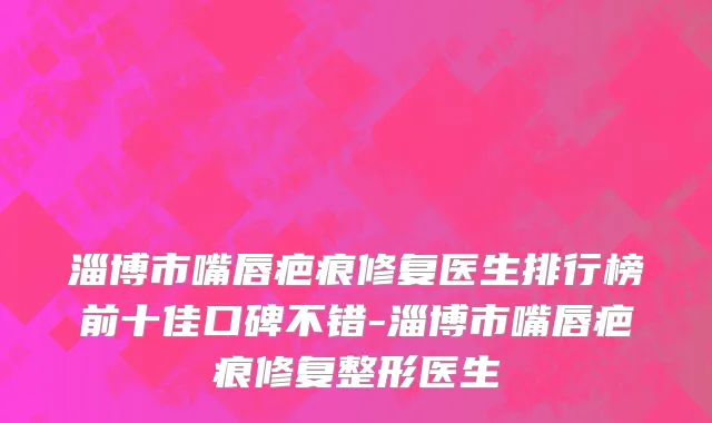 淄博市嘴唇疤痕修复医生排行榜前十佳口碑不错-淄博市嘴唇疤痕修复整形医生