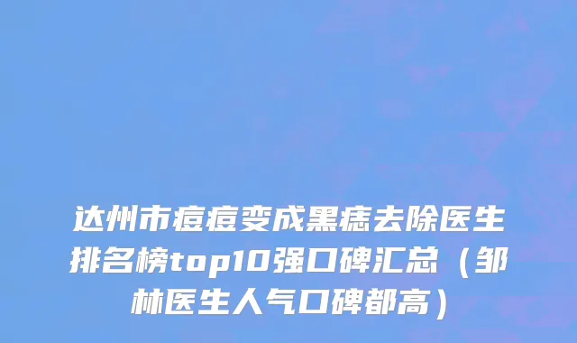 达州市痘痘变成黑痣去除医生排名榜top10强口碑汇总（邹林医生人气口碑都高）