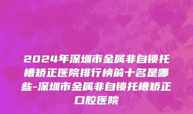 2024年深圳市金属非自锁托槽矫正医院排行榜前十名是哪些-深圳市金属非自锁托槽矫正口腔医院