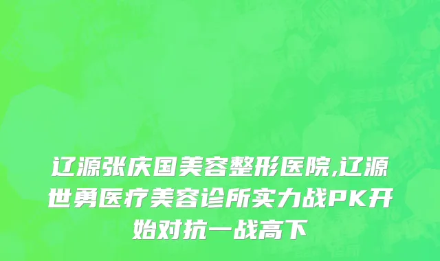 辽源张庆国美容整形医院,辽源世勇医疗美容诊所实力战PK开始对抗一战高下